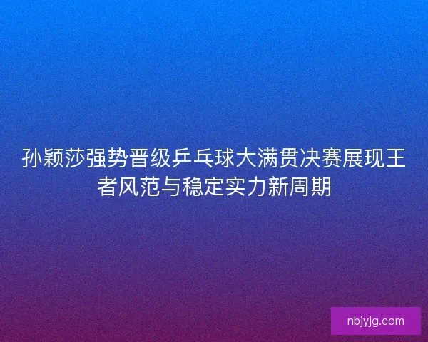 孙颖莎强势晋级乒乓球大满贯决赛展现王者风范与稳定实力新周期